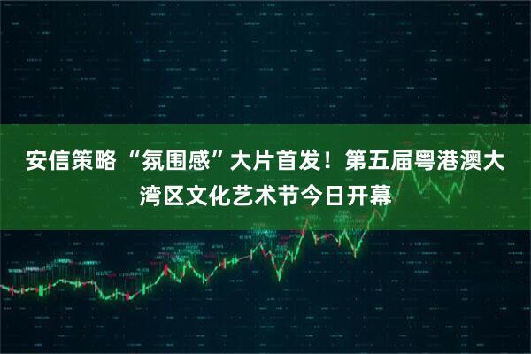 安信策略 “氛围感”大片首发！第五届粤港澳大湾区文化艺术节今日开幕
