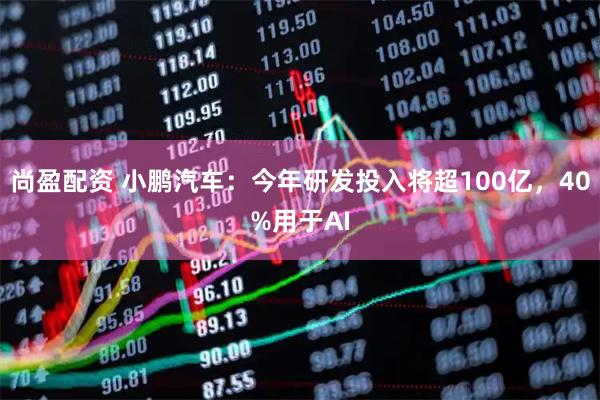 尚盈配资 小鹏汽车：今年研发投入将超100亿，40%用于AI