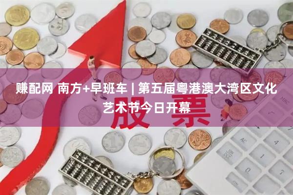 赚配网 南方+早班车 | 第五届粤港澳大湾区文化艺术节今日开幕