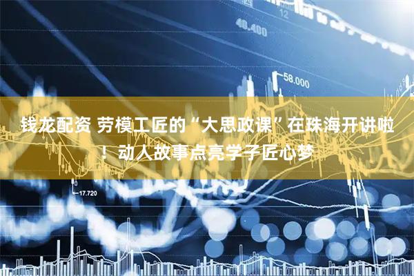 钱龙配资 劳模工匠的“大思政课”在珠海开讲啦！动人故事点亮学子匠心梦