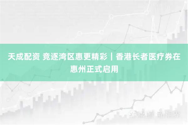 天成配资 竞逐湾区惠更精彩｜香港长者医疗券在惠州正式启用