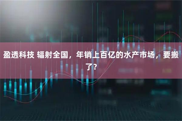 盈透科技 辐射全国，年销上百亿的水产市场，要搬了？