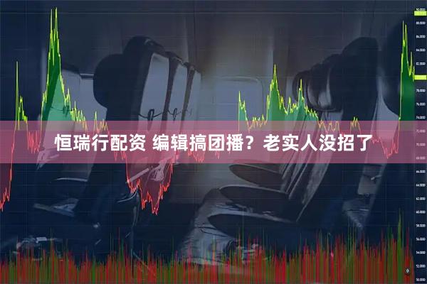 恒瑞行配资 编辑搞团播？老实人没招了