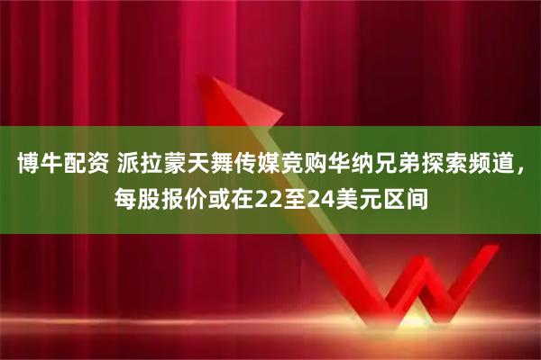 博牛配资 派拉蒙天舞传媒竞购华纳兄弟探索频道，每股报价或在22至24美元区间