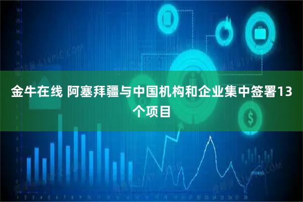 金牛在线 阿塞拜疆与中国机构和企业集中签署13个项目