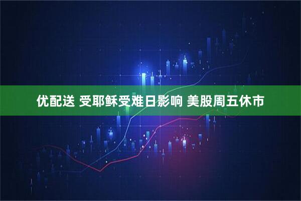 优配送 受耶稣受难日影响 美股周五休市