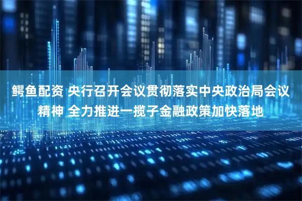 鳄鱼配资 央行召开会议贯彻落实中央政治局会议精神 全力推进一揽子金融政策加快落地