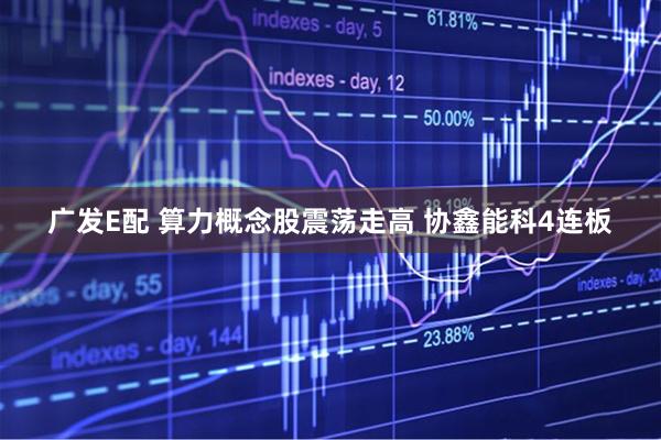 广发E配 算力概念股震荡走高 协鑫能科4连板