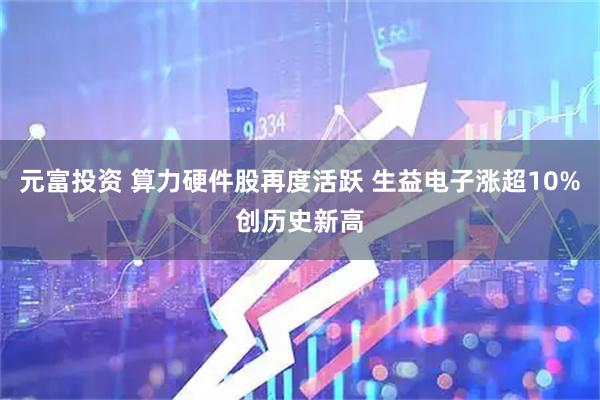 元富投资 算力硬件股再度活跃 生益电子涨超10%创历史新高