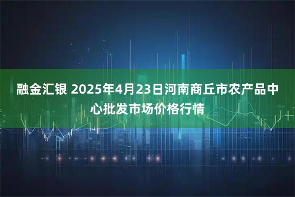 融金汇银 2025年4月23日河南商丘市农产品中心批发市场价格行情