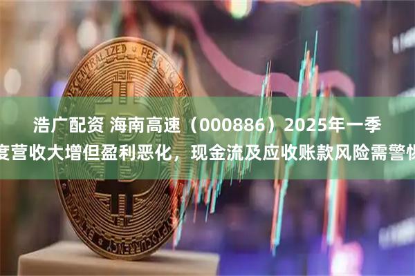 浩广配资 海南高速（000886）2025年一季度营收大增但盈利恶化，现金流及应收账款风险需警惕
