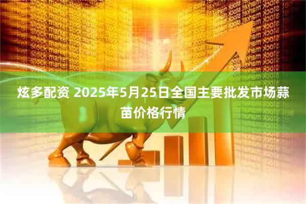 炫多配资 2025年5月25日全国主要批发市场蒜苗价格行情