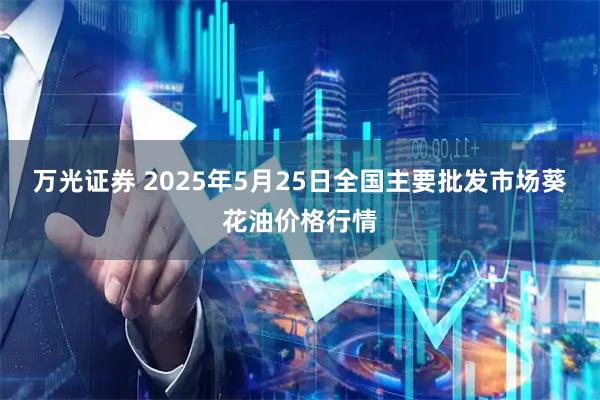 万光证券 2025年5月25日全国主要批发市场葵花油价格行情