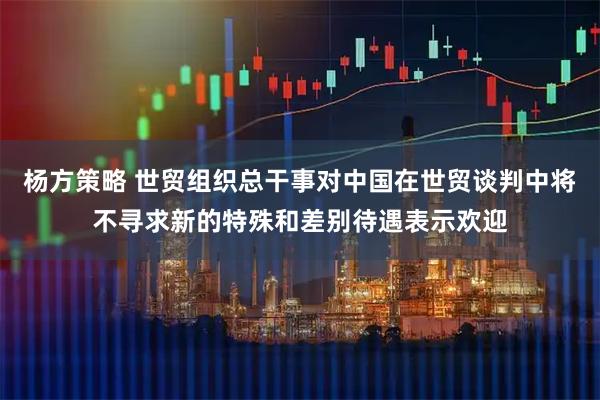 杨方策略 世贸组织总干事对中国在世贸谈判中将不寻求新的特殊和差别待遇表示欢迎