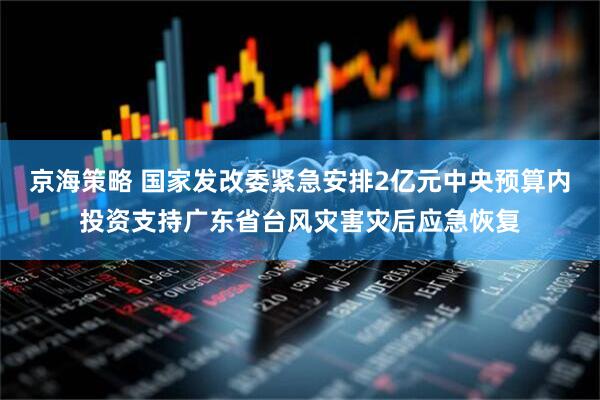 京海策略 国家发改委紧急安排2亿元中央预算内投资支持广东省台风灾害灾后应急恢复