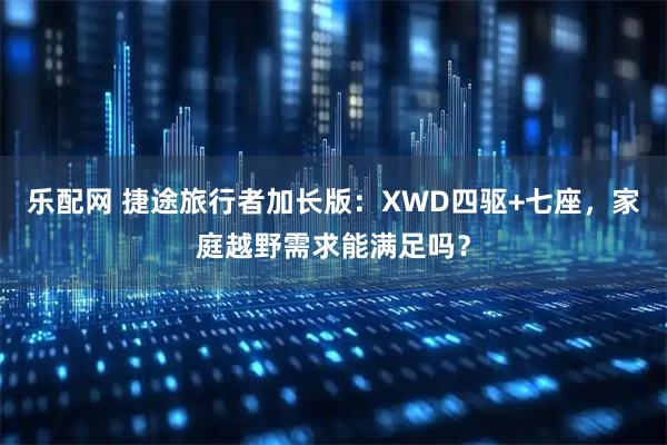 乐配网 捷途旅行者加长版：XWD四驱+七座，家庭越野需求能满足吗？
