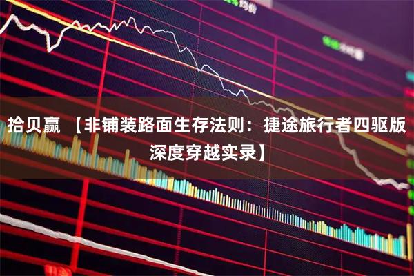 拾贝赢 【非铺装路面生存法则：捷途旅行者四驱版深度穿越实录】