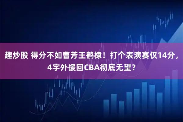 趣炒股 得分不如曹芳王鹤棣！打个表演赛仅14分，4字外援回CBA彻底无望？