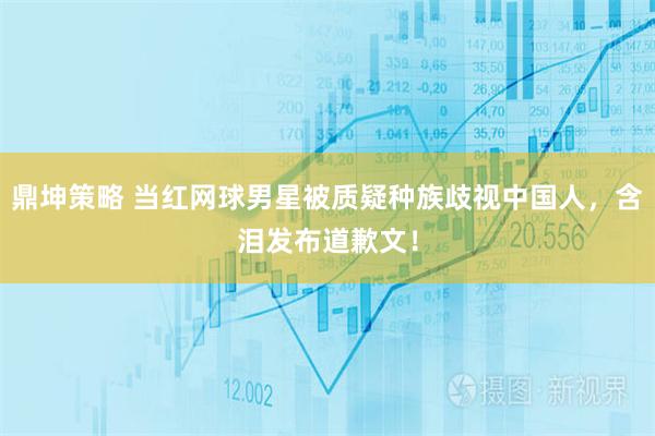 鼎坤策略 当红网球男星被质疑种族歧视中国人，含泪发布道歉文！