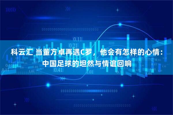 科云汇 当董方卓再遇C罗，他会有怎样的心情：中国足球的坦然与情谊回响
